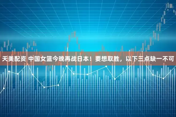 天美配资 中国女篮今晚再战日本！要想取胜，以下三点缺一不可