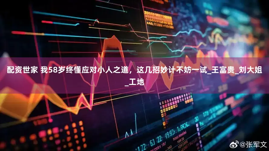 配资世家 我58岁终懂应对小人之道，这几招妙计不妨一试_王富贵_刘大姐_工地