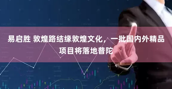 易启胜 敦煌路结缘敦煌文化，一批国内外精品项目将落地普陀