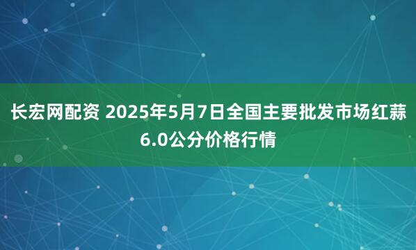 长宏网配资 2025年5月7日全国主要批发市场红蒜6.0公分价格行情