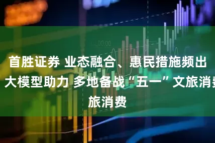 首胜证券 业态融合、惠民措施频出、大模型助力 多地备战“五一”文旅消费