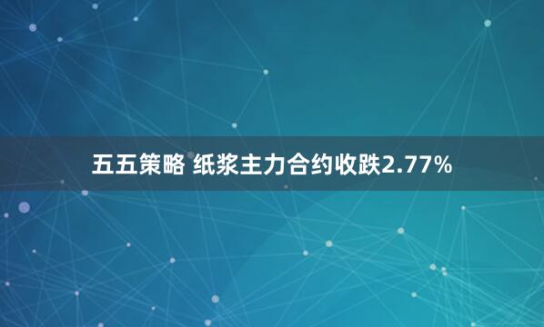 五五策略 纸浆主力合约收跌2.77%