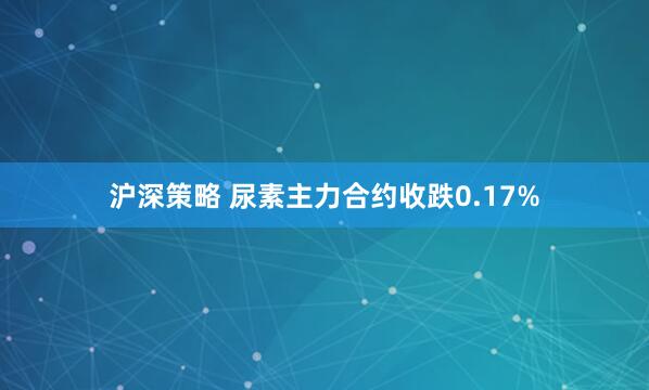 沪深策略 尿素主力合约收跌0.17%