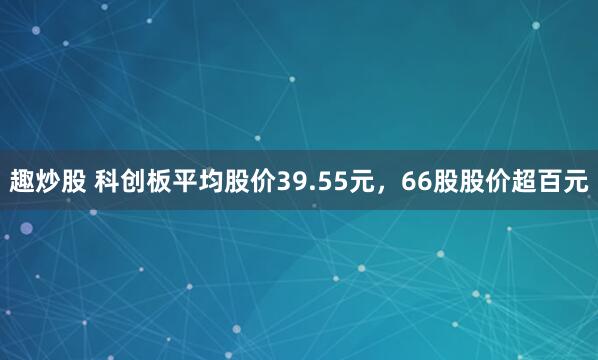 趣炒股 科创板平均股价39.55元，66股股价超百元