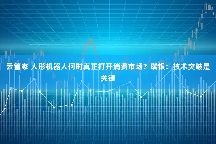 云管家 人形机器人何时真正打开消费市场？瑞银：技术突破是关键