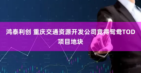 鸿泰利创 重庆交通资源开发公司竞得鸳鸯TOD项目地块