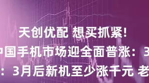 天创优配 想买抓紧! 2026年中国手机市场迎全面普涨：3月后新机至少涨千元 老款机也提价