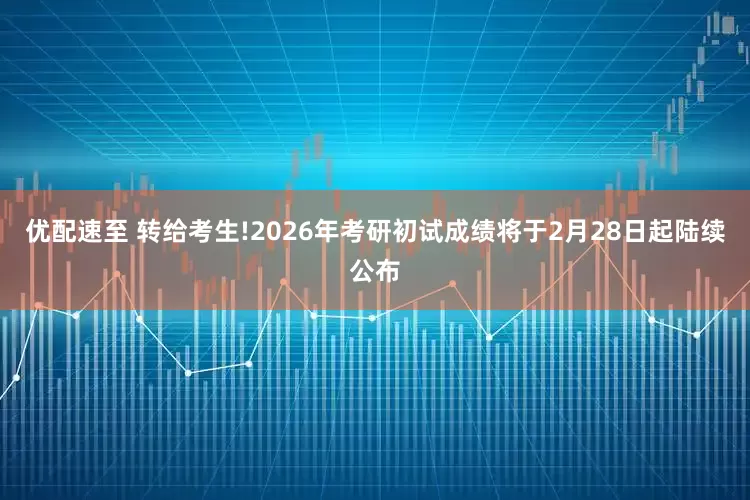 优配速至 转给考生!2026年考研初试成绩将于2月28日起陆续公布