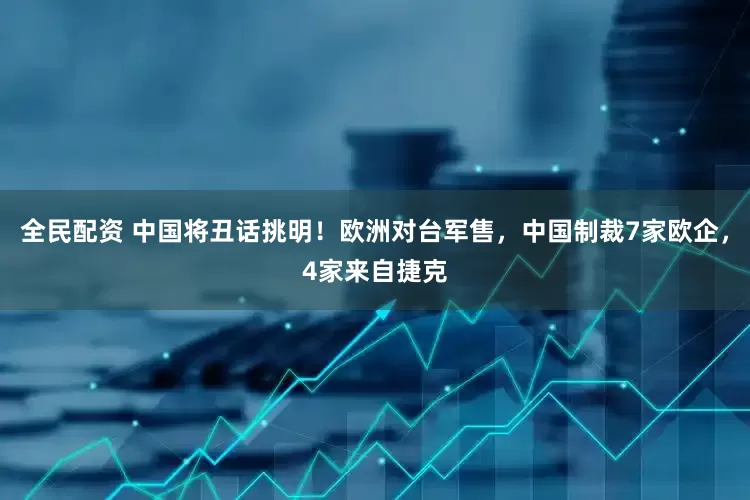 全民配资 中国将丑话挑明！欧洲对台军售，中国制裁7家欧企，4家来自捷克