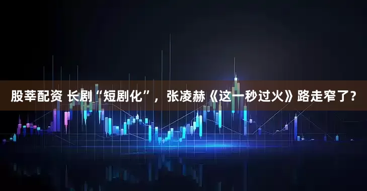 股莘配资 长剧“短剧化”，张凌赫《这一秒过火》路走窄了？