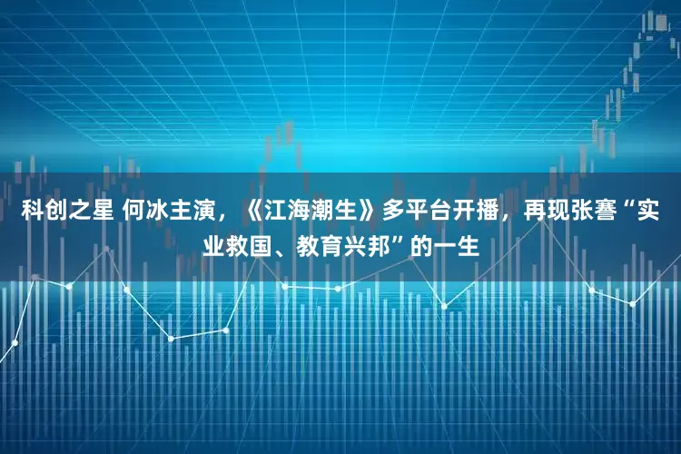 科创之星 何冰主演，《江海潮生》多平台开播，再现张謇“实业救国、教育兴邦”的一生